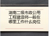湖南二级市政公用工程建造师一般在哪里工作什么岗位