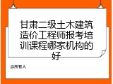 甘肃二级土木建筑造价工程师报考培训课程哪家机构的好