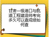 甘肃一级港口与航道工程建造师考完多久可以查成绩如何查