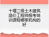 十堰二级土木建筑造价工程师报考培训课程哪家机构的好