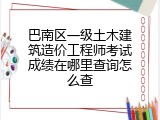 巴南区一级土木建筑造价工程师考试成绩在哪里查询怎么查