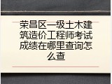 荣昌区一级土木建筑造价工程师考试成绩在哪里查询怎么查