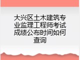 大兴区土木建筑专业监理工程师考试成绩公布时间如何查询