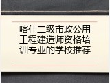喀什二级市政公用工程建造师资格培训专业的学校推荐