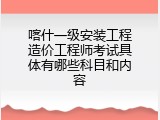 喀什一级安装工程造价工程师考试具体有哪些科目和内容