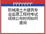防城港土木建筑专业监理工程师考试成绩公布时间如何查询
