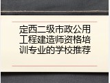 定西二级市政公用工程建造师资格培训专业的学校推荐