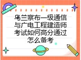 乌兰察布一级通信与广电工程建造师考试如何高分通过怎么备考
