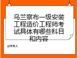 乌兰察布一级安装工程造价工程师考试具体有哪些科目和内容