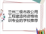 兰州二级市政公用工程建造师资格培训专业的学校推荐