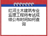 红河土木建筑专业监理工程师考试成绩公布时间如何查询