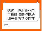清远二级市政公用工程建造师资格培训专业的学校推荐