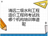 清远二级水利工程造价工程师考试找哪个机构培训靠谱呢
