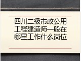 四川二级市政公用工程建造师一般在哪里工作什么岗位