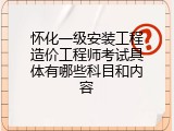 怀化一级安装工程造价工程师考试具体有哪些科目和内容