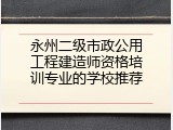 永州二级市政公用工程建造师资格培训专业的学校推荐