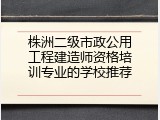 株洲二级市政公用工程建造师资格培训专业的学校推荐