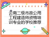 云南二级市政公用工程建造师资格培训专业的学校推荐