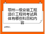 鄂州一级安装工程造价工程师考试具体有哪些科目和内容