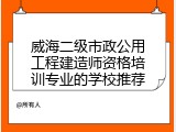 威海二级市政公用工程建造师资格培训专业的学校推荐