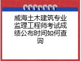 威海土木建筑专业监理工程师考试成绩公布时间如何查询