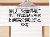 厦门一级通信与广电工程建造师考试如何高分通过怎么备考