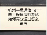 杭州一级通信与广电工程建造师考试如何高分通过怎么备考