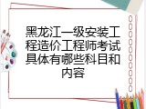黑龙江一级安装工程造价工程师考试具体有哪些科目和内容