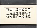 延边二级市政公用工程建造师资格培训专业的学校推荐