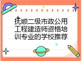 抚顺二级市政公用工程建造师资格培训专业的学校推荐