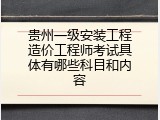 贵州一级安装工程造价工程师考试具体有哪些科目和内容