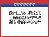 儋州二级市政公用工程建造师资格培训专业的学校推荐