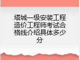 塔城一级安装工程造价工程师考试合格线介绍具体多少分