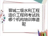 晋城二级水利工程造价工程师考试找哪个机构培训靠谱呢
