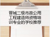 晋城二级市政公用工程建造师资格培训专业的学校推荐