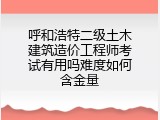 呼和浩特二级土木建筑造价工程师考试有用吗难度如何含金量