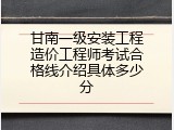 甘南一级安装工程造价工程师考试合格线介绍具体多少分