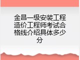 金昌一级安装工程造价工程师考试合格线介绍具体多少分