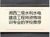 湘西二级水利水电建造工程师资格培训专业的学校推荐