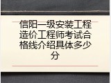 信阳一级安装工程造价工程师考试合格线介绍具体多少分