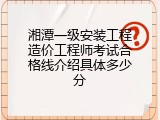 湘潭一级安装工程造价工程师考试合格线介绍具体多少分