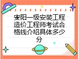 安阳一级安装工程造价工程师考试合格线介绍具体多少分