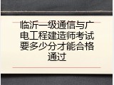 临沂一级通信与广电工程建造师考试要多少分才能合格通过