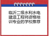 临沂二级水利水电建造工程师资格培训专业的学校推荐