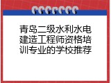 青岛二级水利水电建造工程师资格培训专业的学校推荐