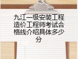 九江一级安装工程造价工程师考试合格线介绍具体多少分