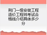 荆门一级安装工程造价工程师考试合格线介绍具体多少分