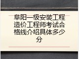 阜阳一级安装工程造价工程师考试合格线介绍具体多少分