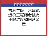 吉林二级土木建筑造价工程师考试有用吗难度如何含金量