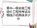 晋中一级安装工程造价工程师考试合格线介绍具体多少分